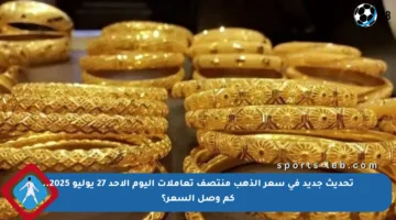 تحديث جديد في سعر الذهب منتصف تعاملات اليوم الأحد 27 يوليو 2025.. كم وصل السعر؟